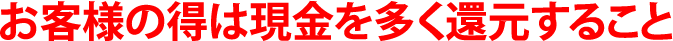 お客様の得は現金を多く還元すること お客様の得は現金を多く還元すること